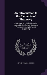 An Introduction to the Elements of Pharmacy: A Guide to the Principal Points in Materia Medica, Botany, Chemistry, Pharmacy, Prescriptions, and Dispensing