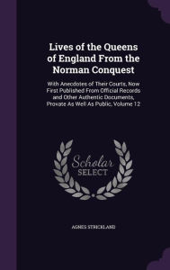 Lives of the Queens of England from the Norman Conquest: With Anecdotes of Their Courts, Now First Published from Official Records and Other Authentic - Agnes Strickland