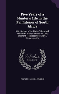 Five Years of a Hunter's Life in the Far Interior of South Africa: With Notices of the Native Tribes, and Anecdotes of the Chase of the Lion, Elephant, Hippopotamus, Giraffe, Rhinoceros, Etc - Roualeyn Gordon-Cumming
