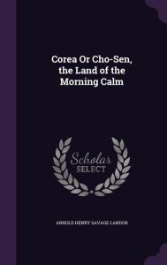 Corea or Cho-Sen, the Land of the Morning Calm - Arnold Henry Savage Landor