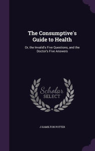 The Consumptive's Guide to Health: Or, the Invalid's Five Questions, and the Doctor's Five Answers -  J. Hamilton Potter, Hardcover