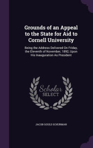 Grounds of an Appeal to the State for Aid to Cornell University: Being the Address Delivered on Friday, the Eleventh of November, 1892, Upon His Inaug -  Jacob Gould Schurman, Hardcover