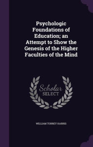 Psychologic Foundations of Education; An Attempt to Show the Genesis of the Higher Faculties of the Mind - William Torrey Harris
