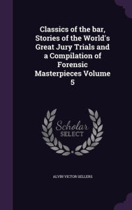Classics of the Bar, Stories of the World's Great Jury Trials and a Compilation of Forensic Masterpieces Volume 5 - Alvin Victor Sellers