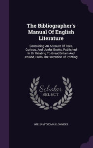 The Bibliographer's Manual of English Literature: Containing an Account of Rare, Curious, and Useful Books, Published in or Relating to Great Britain and Ireland, from the Invention of Printing