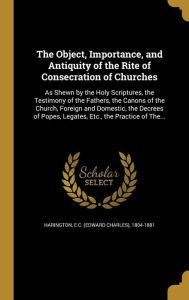 The Object, Importance, and Antiquity of the Rite of Consecration of Churches: As Shewn by the Holy Scriptures, the Testimony of the Fathers, the Cano - E. C. (Edward Charles) 1804-1 Harington