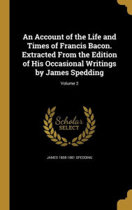 An Account of the Life and Times of Francis Bacon. Extracted From the Edition of His Occasional Writings by James Spedding; Volume 2