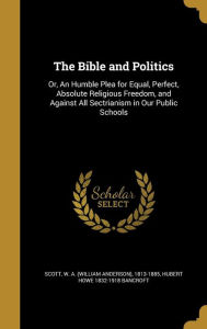 The Bible and Politics: Or, an Humble Plea for Equal, Perfect, Absolute Religious Freedom, and Against All Sectrianism in Our Public Schools - Hubert Howe 1832-1918 Bancroft