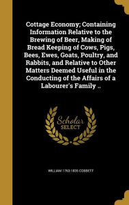 Cottage Economy; Containing Information Relative to the Brewing of Beer, Making of Bread Keeping of Cows, Pigs, Bees, Ewes, Goats, Poultry, and Rabbit