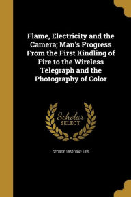 Flame, Electricity and the Camera; Man's Progress from the First Kindling of Fire to the Wireless Telegraph and the Photography of Color