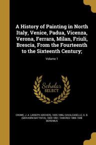 A History of Painting in North Italy, Venice, Padua, Vicenza, Verona, Ferrara, Milan, Friuli, Brescia, from the Fourteenth to the Sixteenth Century;;