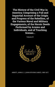 The History of the Civil War in America; Comprising a Full and Impartial Account of the Origin and Progress of the Rebellion, of the Various Naval and Military Engagements, of the Heroic Deeds Performed by Armies and Individuals, and of Touching Scenes... - John S. C. Abbott