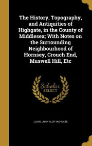 The History, Topography, and Antiquities of Highgate, in the County of Middlesex; With Notes on the Surrounding Neighbourhood of Hornsey, Crouch End, - John H. of Highgate Lloyd