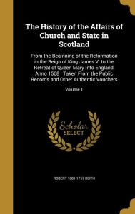 The History of the Affairs of Church and State in Scotland: From the Beginning of the Reformation in the Reign of King James V. to the Retreat of ... and Other Authentic Vouchers; Volume 1