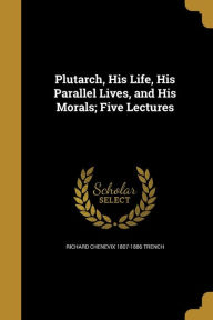 Plutarch, His Life, His Parallel Lives, and His Morals; Five Lectures - Richard Chenevix 1807-1886 Trench