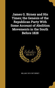 James G. Birney and His Times; The Genesis of the Republican Party with Some Account of Abolition Movements in the South Before 1828 - William 1819-1907 Birney