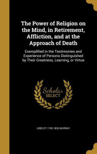 The Power of Religion on the Mind, in Retirement, Affliction, and at the Approach of Death: Exemplified in the Testimonies and Exp