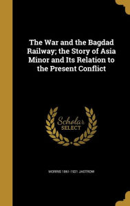 The War and the Bagdad Railway; The Story of Asia Minor and Its Relation to the Present Conflict - Morris 1861-1921 Jastrow