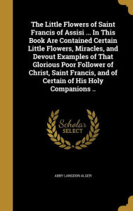 The Little Flowers of Saint Francis of Assisi ... in This Book Are Contained Certain Little Flowers, Miracles, and Devout Examples of That Glorious Po - Abby Langdon Alger