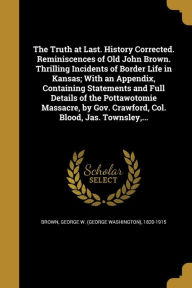 The Truth at Last. History Corrected. Reminiscences of Old John Brown. Thrilling Incidents of Border Life in Kansas; With an Appendix, Containing Stat - George W. (George Washington) 18 Brown