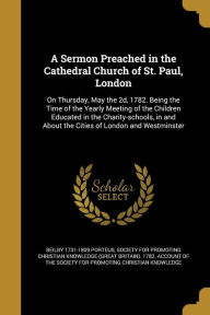 A Sermon Preached in the Cathedral Church of St. Paul, London: On Thursday, May the 2D, 1782. Being the Time of the Yearly Meeting of the Children E - Society for Promoting Christian Knowledg