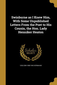 Swinburne as I Knew Him, With Some Unpublished Letters From the Poet to His Cousin, the Hon. Lady Henniker Heaton