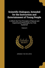 Scientific Dialogues, Intended for the Instruction and Entertainment of Young People: In Which the First Principles of Natural and Experimental Philos - Jeremiah 1763-1816 Joyce