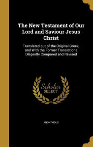 The New Testament of Our Lord and Saviour Jesus Christ: Translated out of the Original Greek, and With the Former Translations Dil