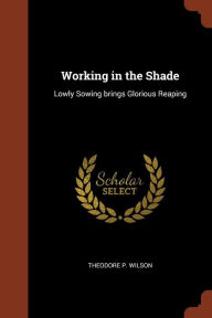 Working in the Shade: Lowly Sowing brings Glorious Reaping - Theodore P. Wilson