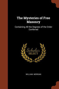 The Mysteries of Free Masonry: Containing All the Degrees of the Order Conferred - William Morgan
