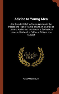 Advice to Young Men: And (Incidentally) to Young Women in the Middle and Higher Ranks of Life. In a Series of Letters, Addressed to a Youth, a Bachelor, a Lover, a Husband, a Father, a Citizen, or a Subject - William Cobbett