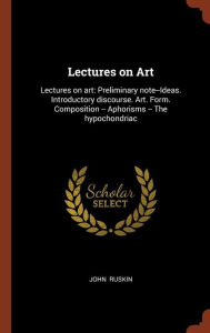 Lectures on Art: Lectures on art: Preliminary note--Ideas. Introductory discourse. Art. Form. Composition -- Aphorisms -- The hypochondriac - John Ruskin