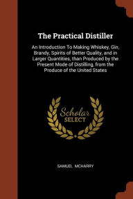 The Practical Distiller: An Introduction To Making Whiskey, Gin, Brandy, Spirits of Better Quality, and in Larger Quantities, than Produced by the Present Mode of Distilling, from the Produce of the United States - Samuel McHarry