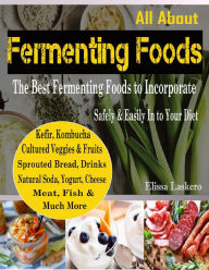 All About Fermenting Foods : The Best Fermenting Foods to Incorporate Safely & Easily In to Your Diet Kefir, Kombucha, Cultured Veggies & Fruits, Sprouted Bread, Drinks, Natural Soda, Yogurt, Cheese, Meat, Fish and Much More - Elissa Laskero