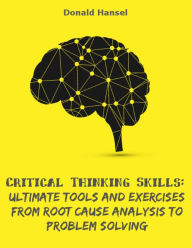 Critical Thinking Skills: Ultimate Tools and Exercises from Root Cause Analysis to Problem Solving - Donald Hansel