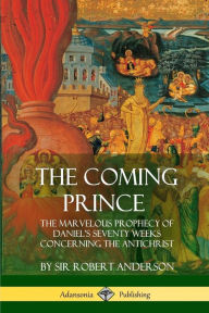 The Coming Prince: The Marvelous Prophecy of Daniel's Seventy Weeks Concerning the Antichrist