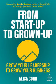 From Start-Up to Grown-Up: Grow Your Leadership to Grow Your Business Alisa Cohn Author