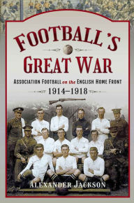 Football's Great War: Association Football on the English Home Front, 1914-1918 Alexander Jackson Author