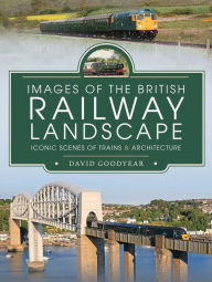 Images of the British Railway Landscape: Iconic Scenes of Trains & Architecture David Goodyear Author