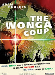 Wonga Coup: A Tale of Guns, Germs and the Steely Determination to Create Mayhem in an Oil-Rich Corner of Africa Adam Roberts Author