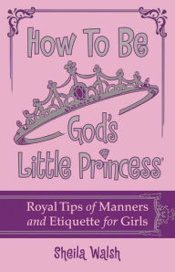 How to Be God's Little Princess: Royal Tips on Manners and Etiquette for Girls - Sheila Walsh