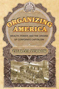 Organizing America: Wealth, Power, and the Origins of Corporate Capitalism Charles Perrow Author