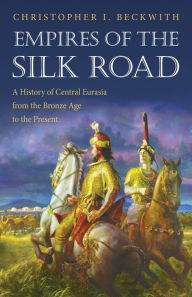Empires of the Silk Road: A History of Central Eurasia from the Bronze Age to the Present Christopher I. Beckwith Author