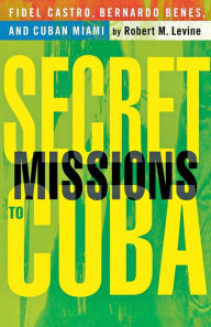 Secret Missions to Cuba: Fidel Castro, Bernardo Benes, and Cuban Miami R. Levine Author