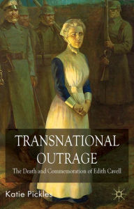 Transnational Outrage: The Death and Commemoration of Edith Cavell - K. Pickles