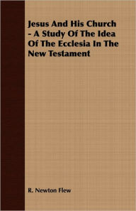 Jesus And His Church - A Study Of The Idea Of The Ecclesia In The New Testament R. Newton Flew Author