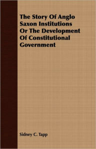 Story of Anglo Saxon Institutions or the Development of Constitutional Government Sidney C. Tapp Author