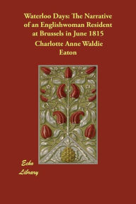 Waterloo Days: The Narrative of an Englishwoman Resident at Brussels in June 1815 Charlotte Anne Waldie Eaton Author