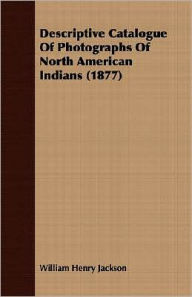 Descriptive Catalogue of Photographs of North American Indians William Henry Jackson Author