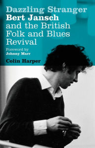 Dazzling Stranger: Bert Jansch and the British Folk and Blues Revival Colin Harper Author
